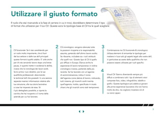 3
GETTHEORMATRIGHT
Il ruolo che stai ricercando e la fase di carriera in cui ti trovi, dovrebbero determinare il tipo
di format che utilizzerai per il tuo CV. Queste sono le tipologie base di CV tra le quali scegliere:
CV funzionale: Se ti stai candidando per
un ruolo molto importante, che è fuori
dal tuo settore o dalle tue skill principali
questo format è quello adatto. E' utile anche
per chi sta cercando lavoro dopo una breve
pausa, in quanto mette in evidenza le abilità,
invece che la cronologia dei lavori svolti.
Scrivi prima i tuoi obiettivi, poi le tue
qualifiche professionali, descrivendo
le technical skill che possiedi. In una sezione
separata inserisci informazioni relative alla
tua istruzione, alla tua storia lavorativa
e cosa hai imparato da essa. Sii
il più dettagliato possibile, e riporta le
cariche che hai ricoperto e il nome delle
aziende per cui hai lavorato.
CV cronologico: vengono elencate tutte
le posizioni ricoperte e le responsabilità
assunte, partendo dall'ultimo lavoro svolto.
Se rilevante, includete sia i ruoli retribuiti
che quelli non. Questo tipo di CV è quello
più diffuso in Europa. Elenca anche le
esperienze di lavoro temporaneo in ordine
cronologico inverso, partendo dalla più
recente. Se hai lavorato con un'agenzia
di somministrazione, indica il nome
dell'agenzia come datore di lavoro, indicando,
tutti insieme, gli incarichi svolti tramite
quell'agenzia. Inoltre, specificate in modo
chiaro che gli incarichi sono stati temporanei.
Combinazione tra CV funzionale & cronologico:
Utilizza elementi di entrambe le tipologie per
mettere in luce tutti gli aspetti legati alle vostre skill,
in particolare se avete delle qualifiche che non
possono essere utilizzate per ruoli specifici.
Visual CV: Stanno diventando sempre più
diffusi e combinano tutti i tipi di elementi visivi
comprese foto, video, infografiche, tabelle e
grafici. Questa tipologia è più adatta ai giovani
alle prime esperienze lavorative che non hanno
molto da dire, ma vogliono mostrare ciò di
cui sono capaci.
2 3
4
1
 