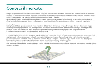 4
NOW
Conosci il mercatoORMARET
Sempre più persone stanno cercando lavoro all'estero, per questo motivo è molto importante conoscere il CV adatto al mercato di riferimento.
In Francia, i CV devono essere scritti in francese e accompagnati da una lettera di presentazione scritta a mano. In Germania, si allega la propria
foto al CV, mentre negli USA i datori di lavoro cestinano questi curricula se li ricevono.
Un piccola ricerca potrà fornirvi tutte le informazione di cui avete bisogno, ma se non siete sicuri contattate un recruiter o un consulente HR
che vi fornirà degli ottimi esempi. Riuscire a individuazione i propri obiettivi significa saper riconoscere ciò che è veramente importante.
Per esempio:
La lunghezza del CV è spesso considerata meno importante della struttura dai manager europei. Si consiglia di evitare dichiarazioni troppo
diffuse riguardanti il proprio settore o la propria posizione. Puoi trovare molti elenchi online, che mostrano le parole più utilizzate per ogni
posizione e come puoi differenziare la tua descrizione. Spesso è molto meglio dimostrare le porprie qualità che parlarne e basta.
E' possibile farlo tramite esempi concreti o il design del proprio CV.
E' necessario specificare in maniera dettagliata le proprie qualifiche, in quanto, a volte, è difficile che siano riconosciute nello steso modo anche
negli altri paesi. Inoltre, devono essere incluse le informazioni più importanti relative alle scuole, agli istituti e all'università fraquentati,
per farne conoscere la serietà e la fama. Fai attenzione ai termini che usi — l'inglese è la seconda lingua in molti paesi e l'uso di complessi
termini tecnici potrebbe rendere difficoltosa la lettura del CV e la comprensione degli obiettivi raggiunti.
Fate attenzione ai diversi format richiesti. Se siete in Europa e dovete inviare il vostro Curriculum Vitae negli USA, assicuratevi di utilizzare il giusto
formato e viceversa.
 