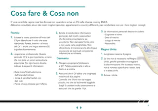 6
O & Cosa nonONT
E' una vera sfida capire cosa fare & cosa non quando si scrive un CV nelle diverse country EMEA.
Abbiamo consultato alcuni dei nostri migliori recruiter, appartenenti a country differenti, per condividere con voi i loro migliori consigli
Francia
1.	Scrivete la vostra posizione all'inizio del 	
	CV per identificare il ruolo che state 	
	. Potete, inserire - all'inizio		
del CV - anche una lingua straniera SE	
	.
2.	L'esperienza professionale: Questa 	
	 parte del CV è la più importante, a meno 	
	 	
	 Per ogni lavoro dovete,
		 		
	 - Date (inizio/fine)/ruolo/nome
	
	 - Linea di vendita/risultati con
dati reali	
	 - Parole chiave utilizzate per l'offerta.
3.	Evitate di condividere informazioni 	
		
	 	
		
		
	 di menzionare le altre lingue		
	 competenze 	
	infomatiche se richieste.
Gmania
1.	una propria fototessera	
	. Potete posizionarla in alto a 	
	.
2.	Assicurati che il CV abbia una lunghezza 	
	 	
	 	
	 piccolo, ma che sia facilmente leggibile. 	
	 molto attentamente e	
		
	
3.	Le informazioni personali devono includere:
	 - Cognome e nome
	 - Data di nascita
	 - Luogo di nascita
	 - Nazionalità.
Regno Unito
1. Lunghezza massima 3 pagine.
2.	La foto non è necessaria nel Regno
	
		
	, l'età 	
	.
3.	Evitare i cliché.
 
