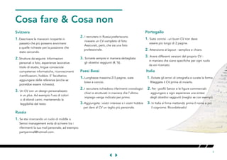 7
Cosa fare & Cosa nonOONT
Svizzera
1.	Descrivere le mansioni ricoperte in 	
	 avvicinarsi 	
	 a quelle richieste per la posizione che
state cercando.
2.	Struttura da seguire: Informazioni	
	, esperienze lavorative	
	, lingue conosciute	
	competenze informatiche, riconoscimenti 	
	/certificazioni, hobbie. E' facoltativo	
	(anche se 	
	).
3.	Un CV con un design personalizzato 	
		
		
	
Russia
1.	Se stai ricercando un ruolo di middle o 	
	management evita di scrivere tra i 	
	 	
	partyanimal@hotmail.com.
2.	I recruiters in Russia preferiscono 	
	. 	
	 	
	
3.	Scrivete sempre in maniera dettagliata 		
	(#, %).T
Paesi Bassi Italia N
1.	Lunghezza massima 2/3 pagine, siate 1. Evitate gli errori di ortografia e curate la forma.
	
2.	I recruiters richiedono riferimenti cronologici 2. Per i profili Senior e le figure commerciali: 	
		
	mpiego venga indicato per primo. degli obiettivi raggiunti (meglio se con esempi).
3.	Aggiungete i vostri interessi e i vostri hobbie	
	CV un taglio più personale.	
	
Portogallo
1.	Siate concisi - un buon CV non deve 	
	
2.	Attenzione al layout - semplice e chiaro.
3.	Avere differenti versioni del proprio CV -
	 in maniera che siano specifiche per ogni ruolo 	
	 da voi ricercato.
 