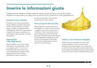 8
GET
Inserire le informazioni giusteTHEETAILRIGHT
Utilizzate strumenti intelligenti. LinkedIn analytics è in grado di fornirvi dei dati su come gli altri candidati
svolgono le ricerche di lavoro e su cosa scrivono (e cosa non) sul CV. Gli elementi su cui fare attenzione sono:W
Ponetevi un buon obiettivo
Prendetevi un pò di tempo per pensarci.
Bisogna riflettere veramente sulla propria
carriera. Se siete focalizzati sul customer
service, scrivetelo. Se volete focalizzarvi
sulla leadership, ditelo. Se il vostro obiettivo
è quello di lavorare per una società di cui
condividete la cultura aziendale, scrivetelo.
Siate specifici!
Siate specifici
e fate degli esempi
Quando mettete in luce i vostri risultati,
siate specifici. Se avete lavorato in team
a un progetto usate "io" e non "noi"-
focalizzatevi sulle vostre mansioni e su
ciò che avete fatto per il gruppo. Se fate
degli esempi sui costi e sui tempi,
specificate se il vostro contributo ha
permesso di ottimizzare i tempi di lavoro
e quali benefici ha tratto l'azienda.
Siate consapevoli del tono/stile
Siate professionali e andate dritti al punto.
Siate oggettivi e accurati in tutto ciò che dite
— aggettivi come "ottimo comunicatore" o
"orientato ai risultati" sono molto comuni,
quindi usateli solo se potete fornire degli
esempi per dimostrare queste vostre capacità.
Trovate degli esempi tangibili per le vostre
attitudini di ‘team-player’ e tutte le altre
‘soft’ skill. Senza degli esempi concreti il
vostro CV non sarà d'impatto. L
Inserite i vostri riferimenti dettagliati
Sembra ovvio, ma ricontrollate più volte il vostro
numero di telefono, la mail e il vostro indirizzo.
Verificate la vostra tag di twitter, il link al vostro sito
e i riferimenti del vostro profilo LinkedIn. Quest'ultimo,
se ben aggiornato potrebbe essere utile al futuro datore
di lavoro per capire se siete il candidato adatto al ruolo.
 