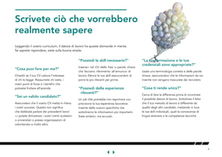 9
TELLTHEMWHATTHE
REALLWANTTONOW
Leggendo il vostro curriculum, il datore di lavoro ha queste domande in mente.
Se saprete rispondere, siete sulla buona strada:
“W?”
Chiediti se il tuo CV cattura l'interesse
di chi lo legge. Riassumete chi siete, i
vostri punti di forza e i benefici che
potreste fruttare all'azienda.
“Sei un valido candidatoA?”
Assicuratevi che il vostro CV metta in rilievo
i vostri successi. Questo non significa
che dobbiate parlare dei precedenti lavori
— potete dimostrare i vostri meriti scolastici
o universitari o presso organizzazioni di
volontariato e molto altro.
“Possiedi le skill necessarie?"I
Inserisci nel CV delle frasi o parole chiave
che facciano riferimento all'annuncio di
lavoro. Elenca le tue skill assicurandoti di
porre le più rilevanti per prime.
“Possiedi delle esperienze
rilevanti?”
Un job title potrebbe non esprimere con
precisione la tua esperienza lavorativa.
Inserite delle nozioni specifiche che
sottolineino le informazioni più importanti.
Siate sintetici, ma accurati.
“Aa formazione e le tue
credenziali sono appropriate?”
Usate una terminologia corretta e delle parole
chiave, assicurandovi che le informazioni da voi
inserite non vengano trascurate dai recruiters.
“Cosa ti rende unicoH?”
Cerca di fare la differenza prima di incontrate
il possibile datore di lavoro. Sottolinea il fatto
che il tuo metodo di lavoro è differente da
quello degli altri candidati, mettendo in luce
le tue skill individuali, quali la conoscenza di
lingue straniere o le competenze tecniche
 