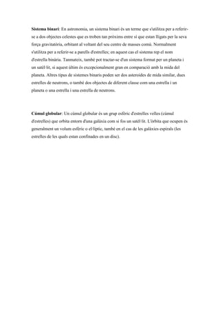 Sistema binari: En astronomia, un sistema binari és un terme que s'utilitza per a referir-
se a dos objectes celestes que es troben tan pròxims entre sí que estan lligats per la seva
força gravitatòria, orbitant al voltant del seu centre de masses comú. Normalment
s'utilitza per a referir-se a parells d'estrelles; en aquest cas el sistema rep el nom
d'estrella binària. Tanmateix, també pot tractar-se d'un sistema format per un planeta i
un satèl·lit, si aquest últim és excepcionalment gran en comparació amb la mida del
planeta. Altres tipus de sistemes binaris poden ser dos asteroides de mida similar, dues
estrelles de neutrons, o també dos objectes de diferent classe com una estrella i un
planeta o una estrella i una estrella de neutrons.




Cúmul globular: Un cúmul globular és un grup esfèric d'estrelles velles (cúmul
d'estrelles) que orbita entorn d'una galàxia com si fos un satèl·lit. L'òrbita que ocupen és
generalment un volum esfèric o el·líptic, també en el cas de les galàxies espirals (les
estrelles de les quals estan confinades en un disc).
 