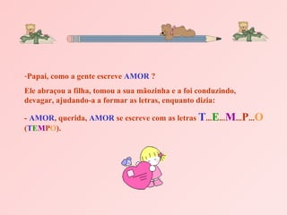 Papai, como a gente escreve  AMOR  ?  Ele abraçou a filha, tomou a sua mãozinha e a foi conduzindo, devagar, ajudando-a a formar as letras, enquanto dizia:  -  AMOR , querida,  AMOR  se escreve com as letras  T ... E ... M ... P ... O  ( T E M P O ). 