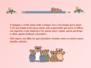 Conjugue o verbo amar todo o tempo. Use o seu tempo para amar. Crie um tempo extra para amar, não esquecendo que para os filhos, em especial, o que importa é ter quem ouça e opine, quem participe e vibre, quem conheça e incentive. Não espere seu filho ter que descobrir sozinho como se soletra amor, família, afeição. 