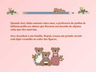 Quando Joey tinha somente cinco anos, a professora do jardim de infância pediu aos alunos que fizessem um desenho de alguma coisa que eles amavam. Joey desenhou a sua família. Depois, traçou um grande círculo com lápis vermelho ao redor das figuras. 