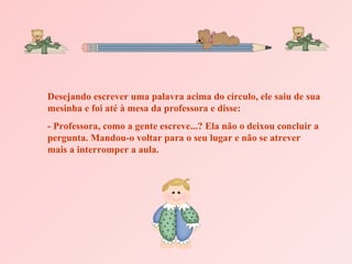 Desejando escrever uma palavra acima do círculo, ele saiu de sua mesinha e foi até à mesa da professora e disse: - Professora, como a gente escreve...? Ela não o deixou concluir a pergunta. Mandou-o voltar para o seu lugar e não se atrever mais a interromper a aula. 