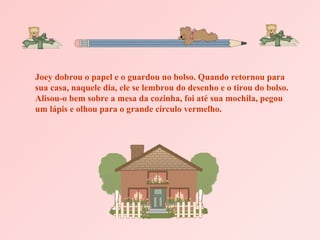 Joey dobrou o papel e o guardou no bolso. Quando retornou para sua casa, naquele dia, ele se lembrou do desenho e o tirou do bolso. Alisou-o bem sobre a mesa da cozinha, foi até sua mochila, pegou um lápis e olhou para o grande círculo vermelho. 