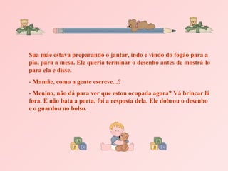 Sua mãe estava preparando o jantar, indo e vindo do fogão para a pia, para a mesa. Ele queria terminar o desenho antes de mostrá-lo para ela e disse. - Mamãe, como a gente escreve...? - Menino, não dá para ver que estou ocupada agora? Vá brincar lá fora. E não bata a porta, foi a resposta dela. Ele dobrou o desenho e o guardou no bolso. 