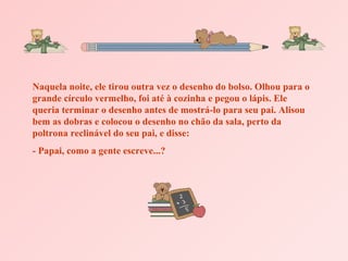 Naquela noite, ele tirou outra vez o desenho do bolso. Olhou para o grande círculo vermelho, foi até à cozinha e pegou o lápis. Ele queria terminar o desenho antes de mostrá-lo para seu pai. Alisou bem as dobras e colocou o desenho no chão da sala, perto da poltrona reclinável do seu pai, e disse: - Papai, como a gente escreve...? 