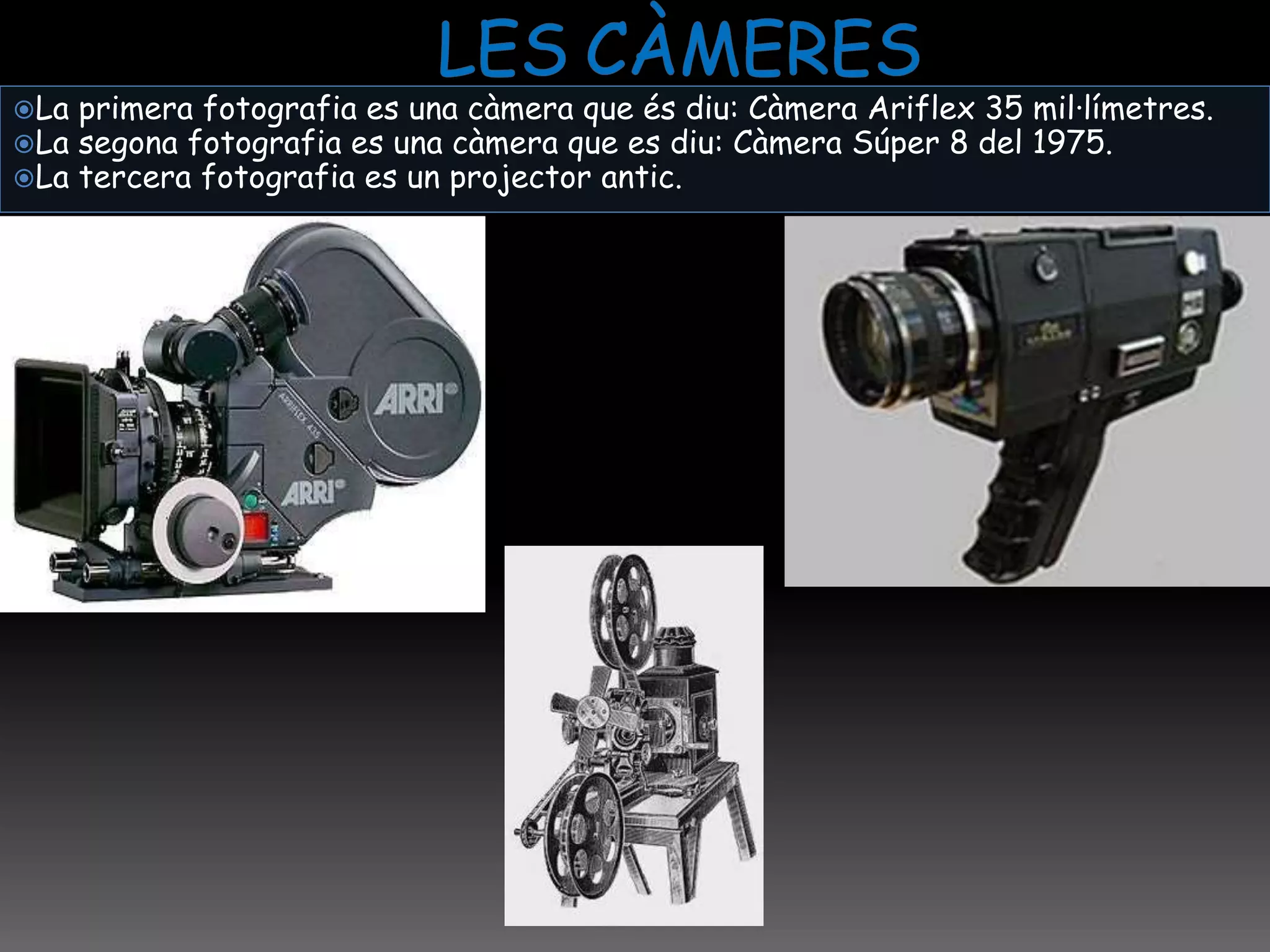 La primera fotografia es una càmera que és diu: Càmera Ariflex 35 mil·límetres.
La segona fotografia es una càmera que es diu: Càmera Súper 8 del 1975.
La tercera fotografia es un projector antic.
 
