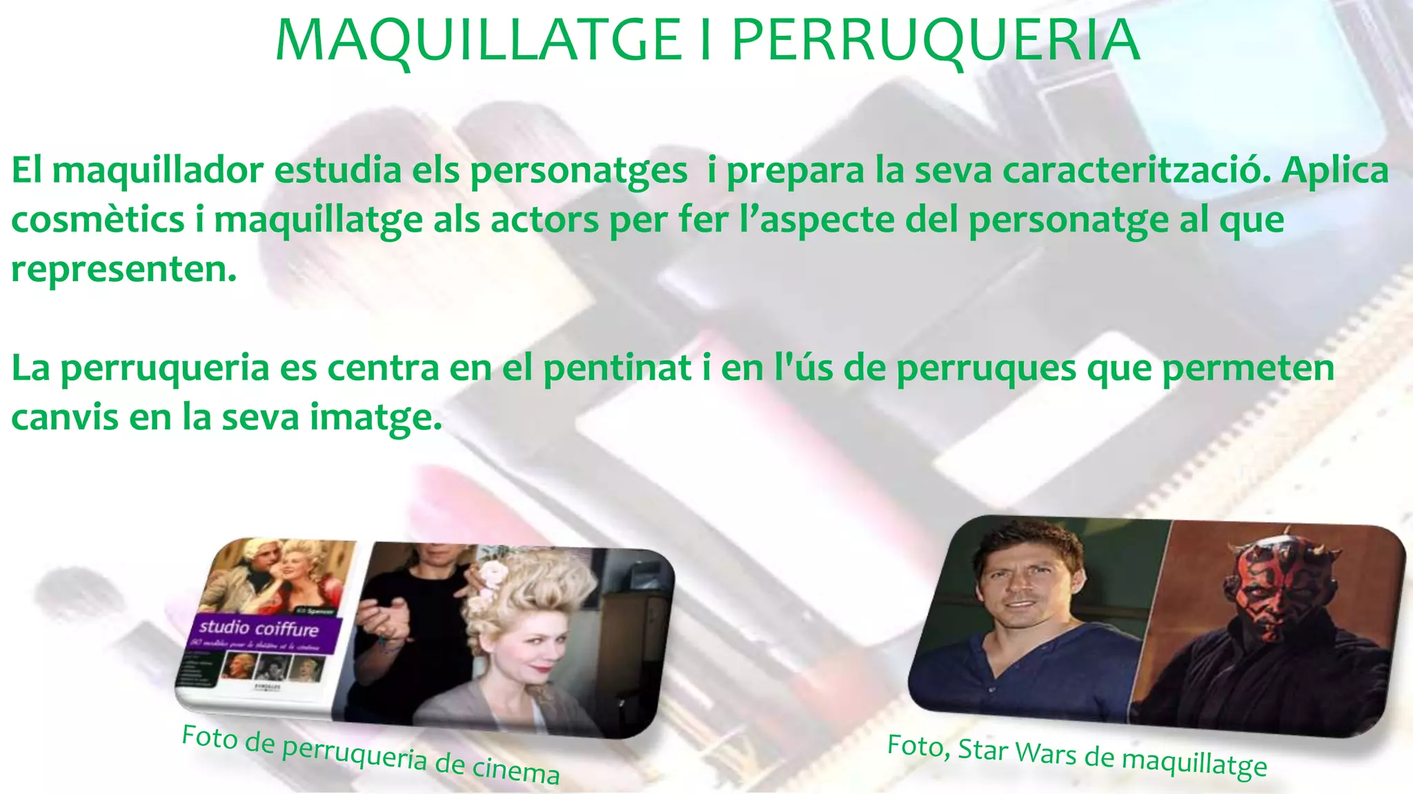 MAQUILLATGE I PERRUQUERIA
MAQUILLATGE I PERRUQUERIA
El maquillador estudia els personatges i prepara la seva caracterització. Aplica
cosmètics i maquillatge als actors per fer l’aspecte del personatge al que
representen.
La perruqueria es centra en el pentinat i en l'ús de perruques que permeten
canvis en la seva imatge.
 