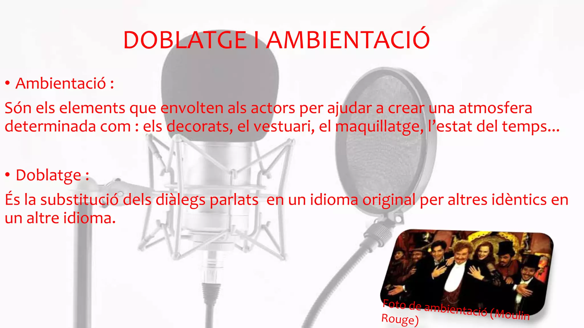 DOBLATGE I AMBIENTACIÓ
• Ambientació :
Són els elements que envolten als actors per ajudar a crear una atmosfera
determinada com : els decorats, el vestuari, el maquillatge, l’estat del temps...
• Doblatge :
És la substitució dels diàlegs parlats en un idioma original per altres idèntics en
un altre idioma.
 