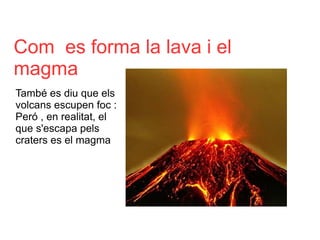 Com  es forma la lava i el  magma També es diu que els volcans escupen foc : Peró , en realitat, el que s'escapa pels craters es el magma  