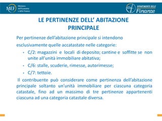 LE PERTINENZE DELL’ ABITAZIONE
                    PRINCIPALE
Per pertinenze dell’abitazione principale si intendono
esclusivamente quelle accatastate nelle categorie:
    • C/2: magazzini e locali di deposito; cantine e soffitte se non
      unite all’unità immobiliare abitativa;
    • C/6: stalle, scuderie, rimesse, autorimesse;

    • C/7: tettoie.

 Il contribuente può considerare come pertinenza dell’abitazione
principale soltanto un’unità immobiliare per ciascuna categoria
catastale, fino ad un massimo di tre pertinenze appartenenti
ciascuna ad una categoria catastale diversa.
                                                                 11
 