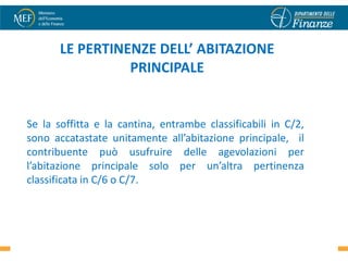 LE PERTINENZE DELL’ ABITAZIONE
                 PRINCIPALE


Se la soffitta e la cantina, entrambe classificabili in C/2,
sono accatastate unitamente all’abitazione principale, il
contribuente può usufruire delle agevolazioni per
l’abitazione principale solo per un’altra pertinenza
classificata in C/6 o C/7.
 
