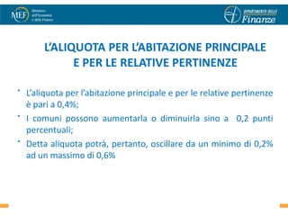 L’ALIQUOTA PER L’ABITAZIONE PRINCIPALE
              E PER LE RELATIVE PERTINENZE

•   L’aliquota per l’abitazione principale e per le relative pertinenze
    è pari a 0,4%;
•   I comuni possono aumentarla o diminuirla sino a 0,2 punti
    percentuali;
•   Detta aliquota potrà, pertanto, oscillare da un minimo di 0,2%
    ad un massimo di 0,6%


                                                                    13
 