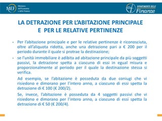 LA DETRAZIONE PER L’ABITAZIONE PRINCIPALE
          E PER LE RELATIVE PERTINENZE
•   Per l’abitazione principale e per le relative pertinenze è riconosciuta,
    oltre all’aliquota ridotta, anche una detrazione pari a € 200 per il
    periodo durante il quale si protrae la destinazione;
•   se l’unità immobiliare è adibita ad abitazione principale da più soggetti
    passivi, la detrazione spetta a ciascuno di essi in egual misura e
    proporzionalmente al periodo per il quale la destinazione stessa si
    verifica.
    Ad esempio, se l’abitazione è posseduta da due coniugi che vi
    risiedono e dimorano per l’intero anno, a ciascuno di essi spetta la
    detrazione di € 100 (€ 200/2).
    Se, invece, l’abitazione è posseduta da 4 soggetti passivi che vi
    risiedono e dimorano per l’intero anno, a ciascuno di essi spetta la
    detrazione di € 50 (€ 200/4).                                             15
 