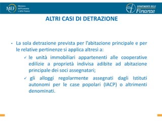 ALTRI CASI DI DETRAZIONE


•   La sola detrazione prevista per l’abitazione principale e per
    le relative pertinenze si applica altresì a:
         le unità immobiliari appartenenti alle cooperative
           edilizie a proprietà indivisa adibite ad abitazione
           principale dei soci assegnatari;
         gli alloggi regolarmente assegnati dagli Istituti
           autonomi per le case popolari (IACP) o altrimenti
           denominati.

                                                                    16
 