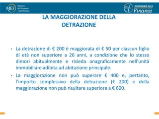 LA MAGGIORAZIONE DELLA
                      DETRAZIONE


•   La detrazione di € 200 è maggiorata di € 50 per ciascun figlio
    di età non superiore a 26 anni, a condizione che lo stesso
    dimori abitualmente e risieda anagraficamente nell’unità
    immobiliare adibita ad abitazione principale.
•   La maggiorazione non può superare € 400 e, pertanto,
    l’importo complessivo della detrazione (€ 200) e della
    maggiorazione non può risultare superiore a € 600.

                                                               17
 