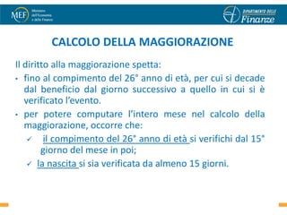 CALCOLO DELLA MAGGIORAZIONE
Il diritto alla maggiorazione spetta:
• fino al compimento del 26° anno di età, per cui si decade
   dal beneficio dal giorno successivo a quello in cui si è
   verificato l’evento.
• per potere computare l’intero mese nel calcolo della
   maggiorazione, occorre che:
     il compimento del 26° anno di età si verifichi dal 15°
        giorno del mese in poi;
     la nascita si sia verificata da almeno 15 giorni.


                                                           18
 