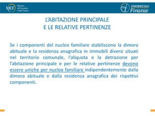 L’ABITAZIONE PRINCIPALE
                E LE RELATIVE PERTINENZE

Se i componenti del nucleo familiare stabiliscono la dimora
abituale e la residenza anagrafica in immobili diversi situati
nel territorio comunale, l’aliquota e la detrazione per
l’abitazione principale e per le relative pertinenze devono
essere uniche per nucleo familiare indipendentemente dalla
dimora abituale e dalla residenza anagrafica dei rispettivi
componenti.


                                                                 19
 