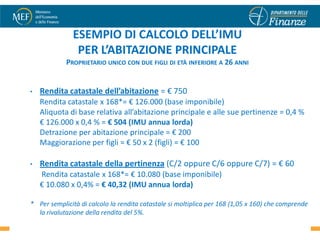 ESEMPIO DI CALCOLO DELL’IMU
               PER L’ABITAZIONE PRINCIPALE
            PROPRIETARIO UNICO CON DUE FIGLI DI ETÀ INFERIORE A 26 ANNI


•   Rendita catastale dell’abitazione = € 750
    Rendita catastale x 168*= € 126.000 (base imponibile)
    Aliquota di base relativa all’abitazione principale e alle sue pertinenze = 0,4 %
    € 126.000 x 0,4 % = € 504 (IMU annua lorda)
    Detrazione per abitazione principale = € 200
    Maggiorazione per figli = € 50 x 2 (figli) = € 100

•   Rendita catastale della pertinenza (C/2 oppure C/6 oppure C/7) = € 60
    Rendita catastale x 168*= € 10.080 (base imponibile)
    € 10.080 x 0,4% = € 40,32 (IMU annua lorda)

* Per semplicità di calcolo la rendita catastale si moltiplica per 168 (1,05 x 160) che comprende
  la rivalutazione della rendita del 5%.                                                    20
 