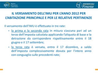 IL VERSAMENTO DELL’IMU PER L’ANNO 2012 PER
L’ABITAZIONE PRINCIPALE E PER LE RELATIVE PERTINENZE

Il versamento dell’IMU è effettuato in tre rate:
    • la prima e la seconda rata in misura ciascuna pari ad un
      terzo dell’imposta calcolata applicando l’aliquota di base e la
      detrazione da corrispondere rispettivamente entro il 18
      giugno e il 17 settembre;
    • la terza rata è versata, entro il 17 dicembre, a saldo
      dell’imposta complessivamente dovuta per l’intero anno
      con conguaglio sulle precedenti rate;

                                                                   21
 