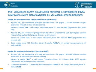 PER I VERSAMENTI RELATIVI ALL’ABITAZIONE PRINCIPALE IL CONTRIBUENTE DOVRÀ
COMPILARE IL CAMPO RATEAZIONE/MESE RIF. NEL MODO DI SEGUITO RIPORTATO:
Ipotesi del versamento in tre rate (acconto in due rate + saldo):
   Acconto IMU per l’abitazione principale versato entro il 18 giugno (33% dell’imposta calcolata
    applicando l’aliquota di base e la detrazione):
    barrare la casella “Acc.” e nel campo “rateazione/mese rif.” indicare 0102 (pagamento della prima
    rata)
   Acconto IMU per l’abitazione principale versato entro il 17 settembre (33% dell’imposta seconda
    rata calcolata applicando l’aliquota di base e la detrazione):
    barrare la casella “Acc.” e nel campo “rateazione/mese rif.” indicare 0202 (pagamento della
    seconda rata)
   Saldo versato entro il 17 dicembre: barrare la casella “Saldo” e nel campo “rateazione/mese rif.”
    indicare 0101


Ipotesi del versamento in due rate (acconto e saldo):
   Acconto IMU per l’abitazione principale versato entro il 18 giugno (50% dell’importo ottenuto
    applicando le aliquote di base e la detrazione):
    barrare la casella “Acc.” e nel campo “rateazione/mese rif.” indicare 0101 (0101 significa
    “pagamento dell’acconto in unica soluzione”)
                                                                                                         23
    Saldo versato entro il 17 dicembre: barrare la casella “Saldo” e nel campo “rateazione/mese rif.”
    indicare 0101
 