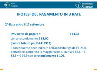 IPOTESI DEL PAGAMENTO IN 3 RATE

2^ Rata entro il 17 settembre

    IMU netta da pagare =                          € 81,36
    con arrotondamento € 81,00
    (codice tributo per F-24: 3912)
    Il contribuente deve indicare nell’apposito rigo dell’F-24 la
    detrazione, compresa la maggiorazione, pari a € 66,6 + €
    33,3 = € 99,9 con arrotondamento € 100.

                                                                    26
 