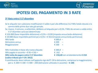 IPOTESI DEL PAGAMENTO IN 3 RATE
3^ Rata entro il 17 dicembre

Se le aliquote non subiscono modificazioni il saldo è pari alla differenza tra l’IMU totale dovuta e la
    somma delle prime due rate già versate.
Se, invece, il comune, a settembre, delibera un’aliquota pari a 0,5%, l’IMU da versare a saldo entro
    il 17 dicembre sarà così determinata:
€ 126.000 (base imponibile abitazione) x 0,5% = € 630 (imposta annua lorda abitazione)
€ 10.080 (base imponibile pertinenza) x 0,5% = € 50,4 (imposta annua lorda pertinenza)
IMU lorda                                                € 680,4 –
Detrazione annua                                         € 200 –
Maggiorazione                                            € 100 =

IMU ricalcolata in base alla nuova aliquota               € 380,4 –
IMU pagata in acconto = € 81+ € 81 =                      € 162 =
IMU netta da pagare entro il 17 dicembre                  € 218,40 con arrotondamento € 218
(codice tributo per F-24: 3912)
Il contribuente deve indicare nell’apposito rigo dell’F-24 la detrazione, compresa la maggiorazione,
    pari a € 200+ € 100 = € 300 – 200 (detrazione utilizzata in acconto) = € 100.                27
 