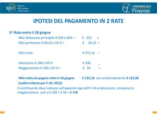 IPOTESI DEL PAGAMENTO IN 2 RATE
1^ Rata entro il 18 giugno
     IMU abitazione principale € 504 x 50% =      € 252   +
     IMU pertinenza € 40,32 x 50 % =              € 20,16 =

     IMU lorda                                    € 272,16 –

     Detrazione € 200 x 50 %                      € 100      _
     Maggiorazione € 100 x 50 % =                 € 50       =

      IMU netta da pagare entro il 18 giugno         € 122,16 con arrotondamento € 122,00
      (codice tributo per F-24: 3912)
     Il contribuente deve indicare nell’apposito rigo dell’F-24 la detrazione, compresa la
     maggiorazione, pari a € 100 + € 50 = € 150


                                                                                             28
 