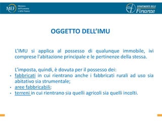 OGGETTO DELL’IMU

    L’IMU si applica al possesso di qualunque immobile, ivi
    comprese l'abitazione principale e le pertinenze della stessa.

    L’imposta, quindi, è dovuta per il possesso dei:
•   fabbricati in cui rientrano anche i fabbricati rurali ad uso sia
    abitativo sia strumentale;
•   aree fabbricabili;
•   terreni in cui rientrano sia quelli agricoli sia quelli incolti.

                                                                 3
 