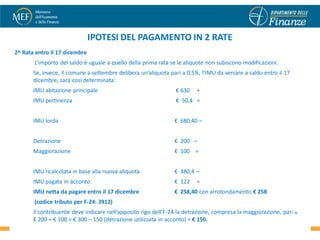 IPOTESI DEL PAGAMENTO IN 2 RATE
2^ Rata entro il 17 dicembre
       L’importo del saldo è uguale a quello della prima rata se le aliquote non subiscono modificazioni.
       Se, invece, il comune a settembre delibera un’aliquota pari a 0,5%, l’IMU da versare a saldo entro il 17
       dicembre, sarà così determinata:
       IMU abitazione principale                                € 630    +
       IMU pertinenza                                           € 50,4 =


       IMU lorda                                                € 680,40 –


       Detrazione                                               € 200 –
       Maggiorazione                                            € 100 =


       IMU ricalcolata in base alla nuova aliquota              € 380,4 –
       IMU pagata in acconto                                    € 122    =
       IMU netta da pagare entro il 17 dicembre                 € 258,40 con arrotondamento € 258
       (codice tributo per F-24: 3912)
       Il contribuente deve indicare nell’apposito rigo dell’F-24 la detrazione, compresa la maggiorazione, pari30
                                                                                                                 a
       € 200 + € 100 = € 300 – 150 (detrazione utilizzata in acconto) = € 150.
 