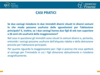 CASI PRATICI

Se due coniugi risiedono in due immobili diversi situati in diversi comuni
in che modo possono usufruire delle agevolazioni per l’abitazione
principale? E, inoltre, se i due coniugi hanno due figli di età non superiore
a 26 anni chi usufruirà della maggiorazione?
Nel caso in questione gli immobili sono situati in comuni diversi e, pertanto,
entrambi i coniugi possono usufruire dell’aliquota ridotta e della detrazione
prevista per l’abitazione principale.
Per quanto riguarda la maggiorazione per i figli si precisa che essa spetterà
al coniuge per l’immobile in cui i figli dimorano abitualmente e risiedono
anagraficamente.


                                                                            32
 