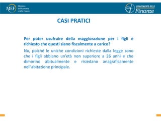 CASI PRATICI

Per poter usufruire della maggiorazione per i figli è
richiesto che questi siano fiscalmente a carico?
No, poiché le uniche condizioni richieste dalla legge sono
che i figli abbiano un’età non superiore a 26 anni e che
dimorino abitualmente e risiedano anagraficamente
nell’abitazione principale.




                                                             33
 