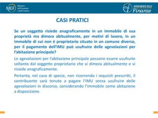 CASI PRATICI
Se un soggetto risiede anagraficamente in un immobile di sua
proprietà ma dimora abitualmente, per motivi di lavoro, in un
immobile di cui non è proprietario situato in un comune diverso,
per il pagamento dell’IMU può usufruire delle agevolazioni per
l’abitazione principale?
Le agevolazioni per l’abitazione principale possono essere usufruite
soltanto dal soggetto proprietario che vi dimora abitualmente e vi
risiede anagraficamente.
Pertanto, nel caso di specie, non ricorrendo i requisiti prescritti, il
contribuente sarà tenuto a pagare l’IMU senza usufruire delle
agevolazioni in discorso, considerando l’immobile come abitazione
a disposizione.

                                                                          35
 