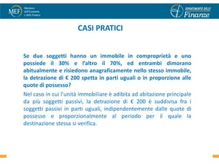 CASI PRATICI


Se due soggetti hanno un immobile in comproprietà e uno
possiede il 30% e l’altro il 70%, ed entrambi dimorano
abitualmente e risiedono anagraficamente nello stesso immobile,
la detrazione di € 200 spetta in parti uguali o in proporzione alle
quote di possesso?
Nel caso in cui l’unità immobiliare è adibita ad abitazione principale
da più soggetti passivi, la detrazione di € 200 è suddivisa fra i
soggetti passivi in parti uguali, indipendentemente dalle quote di
possesso e proporzionalmente al periodo per il quale la
destinazione stessa si verifica.


                                                                         36
 