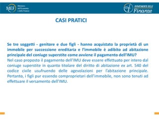 CASI PRATICI


Se tre soggetti - genitore e due figli - hanno acquistato la proprietà di un
immobile per successione ereditaria e l’immobile è adibito ad abitazione
principale del coniuge superstite come avviene il pagamento dell’IMU?
Nel caso proposto il pagamento dell’IMU deve essere effettuato per intero dal
coniuge superstite in quanto titolare del diritto di abitazione ex art. 540 del
codice civile usufruendo delle agevolazioni per l’abitazione principale.
Pertanto, i figli pur essendo comproprietari dell’immobile, non sono tenuti ad
effettuare il versamento dell’IMU.




                                                                             37
 