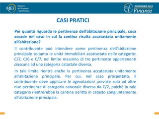 CASI PRATICI
Per quanto riguarda le pertinenze dell’abitazione principale, cosa
accade nel caso in cui la cantina risulta accatastata unitamente
all’abitazione?
Il contribuente può intendere come pertinenza dell’abitazione
principale soltanto le unità immobiliari accatastate nelle categorie:
C/2, C/6 e C/7, nel limite massimo di tre pertinenze appartenenti
ciascuna ad una categoria catastale diversa.
In tale limite rientra anche la pertinenza accatastata unitamente
all’abitazione principale. Per cui, nel caso prospettato, il
contribuente deve applicare le agevolazioni previste solo ad altre
due pertinenze di categoria catastale diversa da C/2, poiché in tale
categoria rientrerebbe la cantina iscritta in catasto congiuntamente
all’abitazione principale.
                                                                        38
 