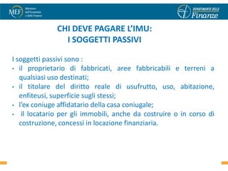 CHI DEVE PAGARE L’IMU:
                I SOGGETTI PASSIVI

I soggetti passivi sono :
• il proprietario di fabbricati, aree fabbricabili e terreni a
   qualsiasi uso destinati;
• il titolare del diritto reale di usufrutto, uso, abitazione,
   enfiteusi, superficie sugli stessi;
• l’ex coniuge affidatario della casa coniugale;
• il locatario per gli immobili, anche da costruire o in corso di
   costruzione, concessi in locazione finanziaria.


                                                               4
 
