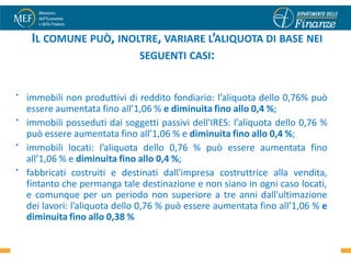 IL COMUNE PUÒ, INOLTRE, VARIARE L’ALIQUOTA DI BASE NEI
                        SEGUENTI CASI:


•   immobili non produttivi di reddito fondiario: l’aliquota dello 0,76% può
    essere aumentata fino all’1,06 % e diminuita fino allo 0,4 %;
•   immobili posseduti dai soggetti passivi dell'IRES: l’aliquota dello 0,76 %
    può essere aumentata fino all’1,06 % e diminuita fino allo 0,4 %;
•   immobili locati: l’aliquota dello 0,76 % può essere aumentata fino
    all’1,06 % e diminuita fino allo 0,4 %;
•   fabbricati costruiti e destinati dall'impresa costruttrice alla vendita,
    fintanto che permanga tale destinazione e non siano in ogni caso locati,
    e comunque per un periodo non superiore a tre anni dall'ultimazione
    dei lavori: l’aliquota dello 0,76 % può essere aumentata fino all’1,06 % e
    diminuita fino allo 0,38 %
                                                                            42
 