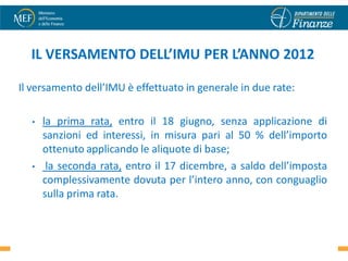 IL VERSAMENTO DELL’IMU PER L’ANNO 2012

Il versamento dell’IMU è effettuato in generale in due rate:

  •   la prima rata, entro il 18 giugno, senza applicazione di
      sanzioni ed interessi, in misura pari al 50 % dell’importo
      ottenuto applicando le aliquote di base;
  •    la seconda rata, entro il 17 dicembre, a saldo dell’imposta
      complessivamente dovuta per l’intero anno, con conguaglio
      sulla prima rata.

                                                               44
 