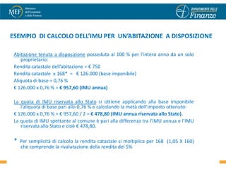 ESEMPIO DI CALCOLO DELL’IMU PER UN’ABITAZIONE A DISPOSIZIONE

 Abitazione tenuta a disposizione posseduta al 100 % per l’intero anno da un solo
    proprietario:
 Rendita catastale dell’abitazione = € 750
 Rendita catastale x 168* = € 126.000 (base imponibile)
 Aliquota di base = 0,76 %
 € 126.000 x 0,76 % = € 957,60 (IMU annua)

 La quota di IMU riservata allo Stato si ottiene applicando alla base imponibile
    l’aliquota di base pari allo 0,76 % e calcolando la metà dell’importo ottenuto:
 € 126.000 x 0,76 % = € 957,60 / 2 = € 478,80 (IMU annua riservata allo Stato).
 La quota di IMU spettante al comune è pari alla differenza tra l’IMU annua e l’IMU
    riservata allo Stato e cioè € 478,80.

 *   Per semplicità di calcolo la rendita catastale si moltiplica per 168 (1,05 X 160)
     che comprende la rivalutazione della rendita del 5%                                 45
 
