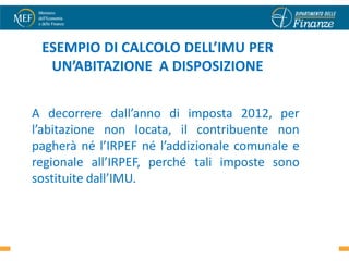 ESEMPIO DI CALCOLO DELL’IMU PER
  UN’ABITAZIONE A DISPOSIZIONE


A decorrere dall’anno di imposta 2012, per
l’abitazione non locata, il contribuente non
pagherà né l’IRPEF né l’addizionale comunale e
regionale all’IRPEF, perché tali imposte sono
sostituite dall’IMU.


                                                 46
 