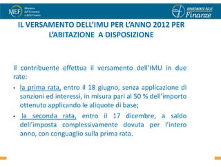 IL VERSAMENTO DELL’IMU PER L’ANNO 2012 PER
         L’ABITAZIONE A DISPOSIZIONE


Il contribuente effettua il versamento dell’IMU in due
rate:
• la prima rata, entro il 18 giugno, senza applicazione di
   sanzioni ed interessi, in misura pari al 50 % dell’importo
   ottenuto applicando le aliquote di base;
• la seconda rata, entro il 17 dicembre, a saldo
   dell’imposta complessivamente dovuta per l’intero
   anno, con conguaglio sulla prima rata.
                                                                47
 
