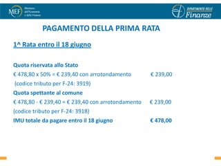 PAGAMENTO DELLA PRIMA RATA
1^ Rata entro il 18 giugno

Quota riservata allo Stato
€ 478,80 x 50% = € 239,40 con arrotondamento        € 239,00
(codice tributo per F-24: 3919)
Quota spettante al comune
€ 478,80 - € 239,40 = € 239,40 con arrotondamento   € 239,00
(codice tributo per F-24: 3918)
IMU totale da pagare entro il 18 giugno             € 478,00


                                                               48
 