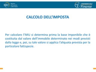 CALCOLO DELL’IMPOSTA



Per calcolare l’IMU si determina prima la base imponibile che è
costituita dal valore dell’immobile determinato nei modi previsti
dalla legge e, poi, su tale valore si applica l’aliquota prevista per la
particolare fattispecie.




                                                                      5
 