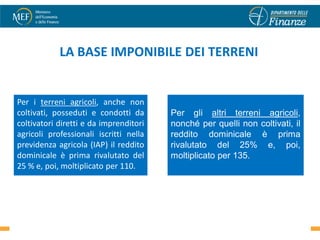 LA BASE IMPONIBILE DEI TERRENI


Per i terreni agricoli, anche non
coltivati, posseduti e condotti da      Per gli altri terreni agricoli,
coltivatori diretti e da imprenditori   nonché per quelli non coltivati, il
agricoli professionali iscritti nella   reddito dominicale è prima
previdenza agricola (IAP) il reddito    rivalutato del 25% e, poi,
dominicale è prima rivalutato del       moltiplicato per 135.
25 % e, poi, moltiplicato per 110.



                                                                        51
 