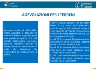 AGEVOLAZIONI PER I TERRENI
                                            I terreni agricoli posseduti da coltivatori
                                            diretti e IAP, iscritti nella previdenza
                                            agricola, purchè dai medesimi condotti,
Non sono considerati fabbricabili i         sono soggetti all’imposta limitatamente
terreni posseduti e condotti dai            alla parte di valore eccedente euro 6.000
coltivatori diretti e dagli IAP, iscritti   e con le seguenti riduzioni:
nella previdenza agricola, sui quali        a) del 70 per cento dell’imposta gravante
persiste l'utilizzazione agro-silvo-        sulla parte di valore eccedente i predetti
pastorale mediante l'esercizio di           euro 6.000 e fino a euro 15.500;
attività dirette alla coltivazione del      b) del 50 per cento dell’imposta gravante
fondo,      alla    silvicoltura,   alla    sulla parte di valore eccedente euro
funghicoltura ed all'allevamento di         15.500 e fino a euro 25.500;
animali.                                    c) del 25 per cento dell’imposta gravante
                                            sulla parte di valore eccedente euro
                                            25.500 e fino a euro 32.000.
                                                                                     53
                                                  .
 
